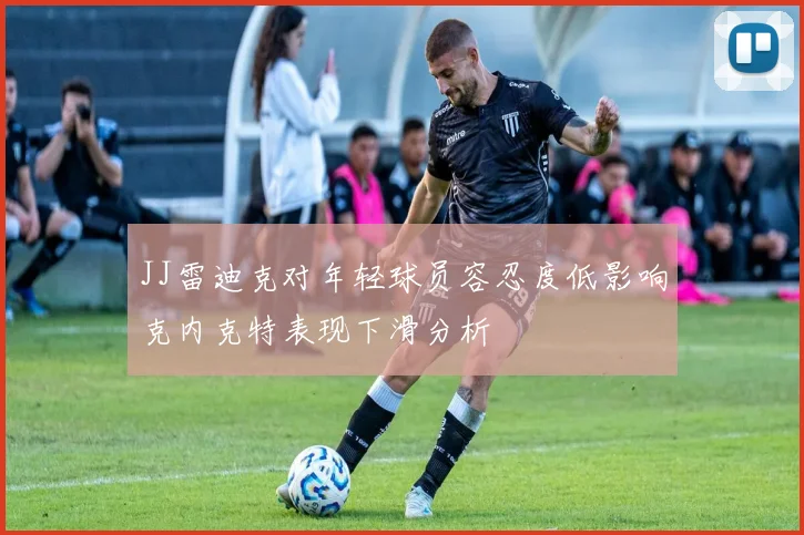 JJ雷迪克对年轻球员容忍度低影响克内克特表现下滑分析