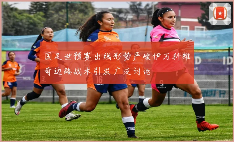 国足世预赛出线形势严峻伊万科维奇边路战术引发广泛讨论