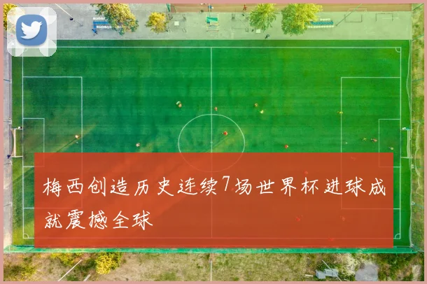梅西创造历史连续7场世界杯进球成就震撼全球