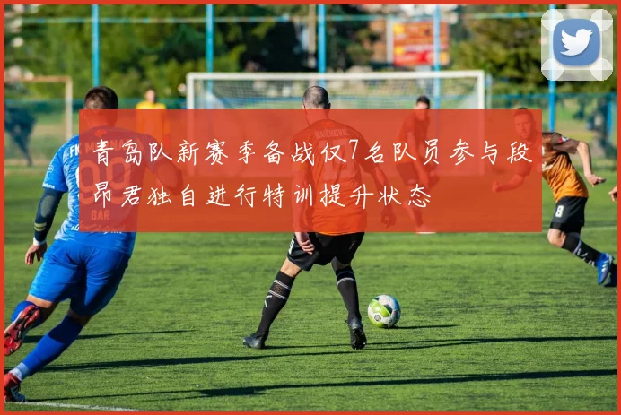 青岛队新赛季备战仅7名队员参与段昂君独自进行特训提升状态